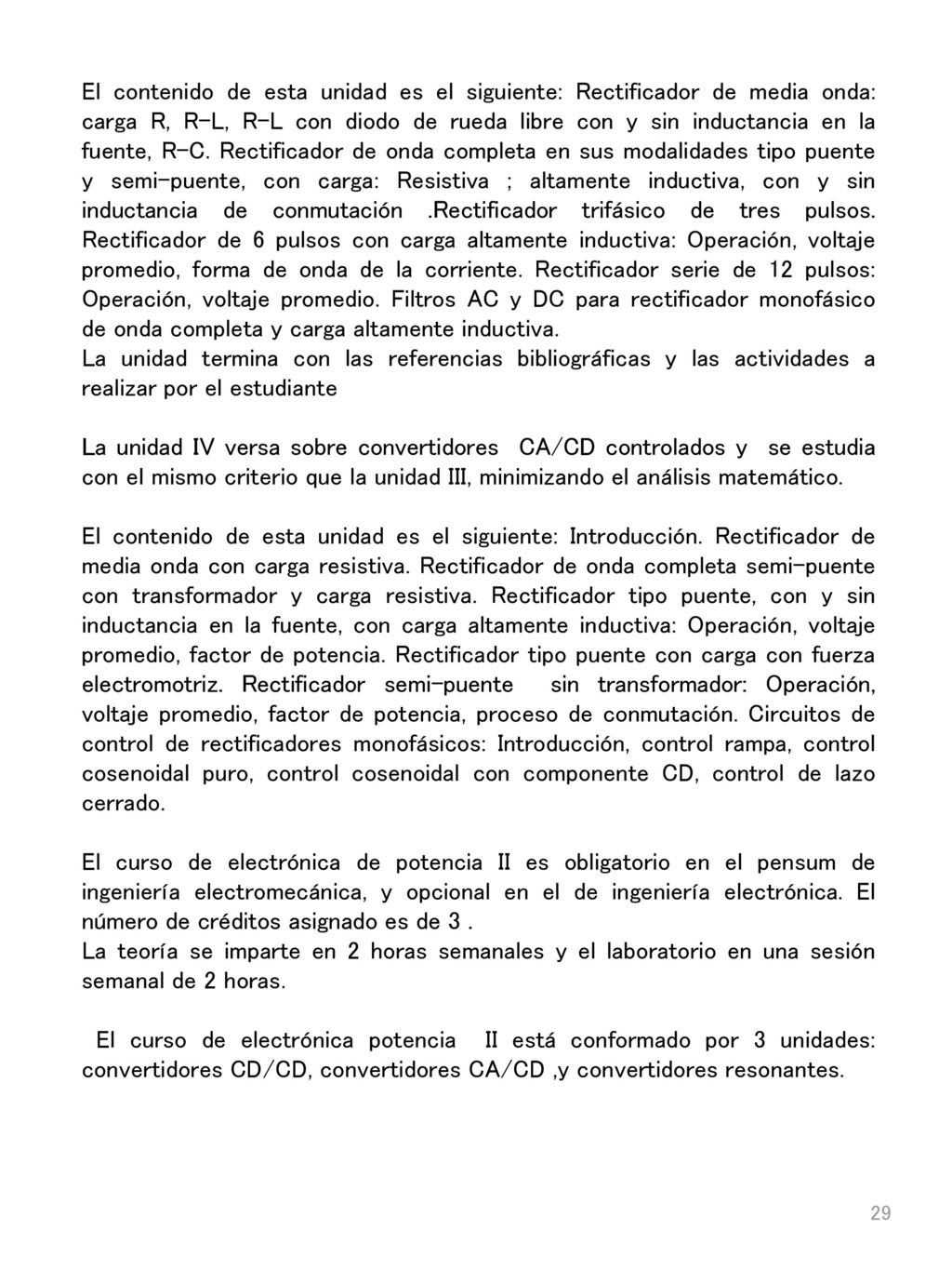 El contenido de esta unidad es el siguiente: Rectificador de media onda: carga R, R-L, R-L con diodo de rueda libre con y sin inductancia en la fuente, R-C. Rectificador de onda completa en sus modalidades tipo puente y semi-puente, con carga: Resistiva ; altamente inductiva, con y sin inductancia de conmutación .Rectificador trifásico de tres pulsos. Rectificador de 6 pulsos con carga altamente inductiva: Operación, voltaje promedio, forma de onda de la corriente. Rectificador serie de 12 pulsos: Operación, voltaje promedio. Filtros AC y DC para rectificador monofásico de onda completa y carga altamente inductiva.