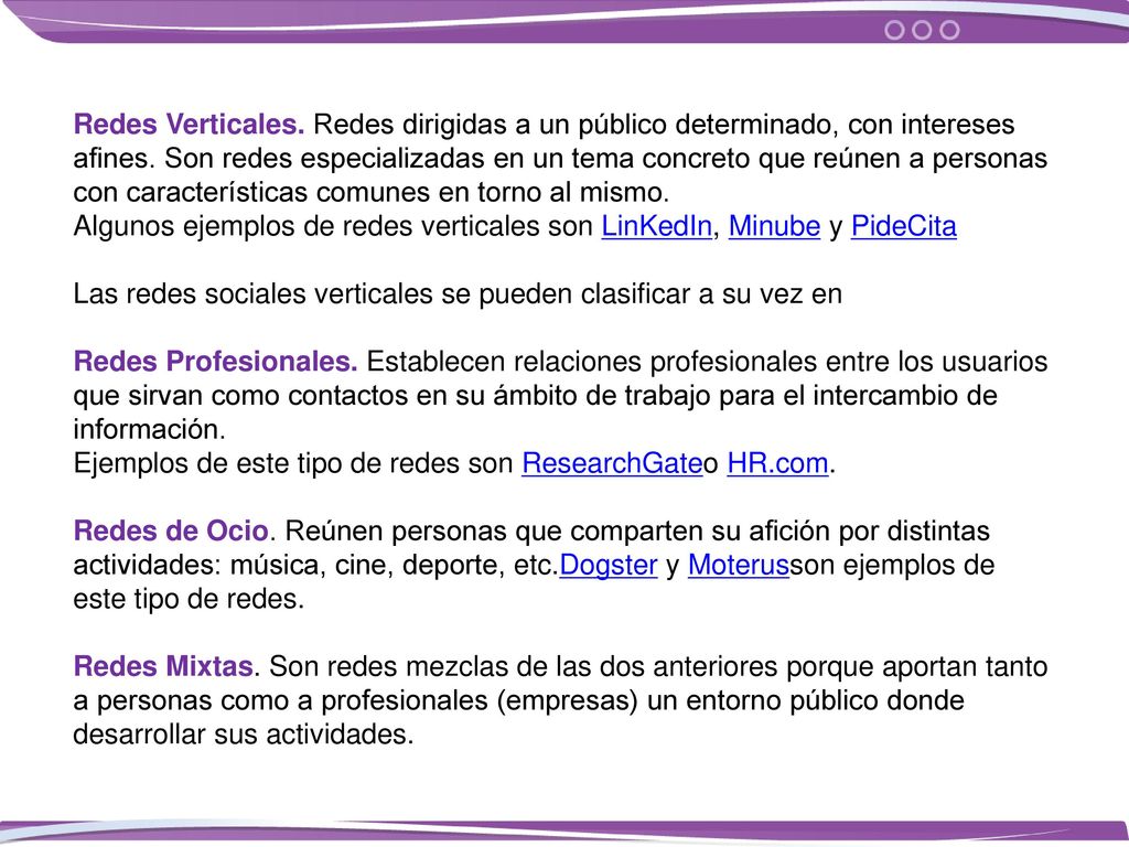 Redes Verticales. Redes dirigidas a un público determinado, con intereses afines. Son redes especializadas en un tema concreto que reúnen a personas con características comunes en torno al mismo. Algunos ejemplos de redes verticales son LinKedIn, Minube y PideCita
