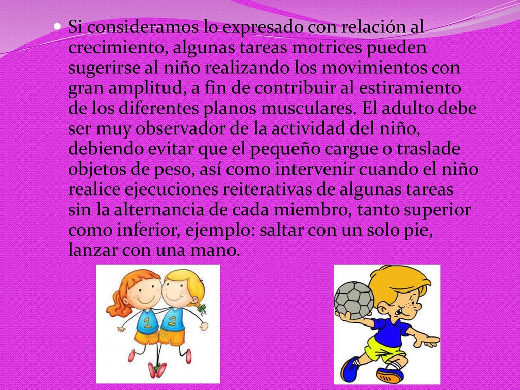 Si consideramos lo expresado con relación al crecimiento, algunas tareas motrices pueden sugerirse al niño realizando los movimientos con gran amplitud, a fin de contribuir al estiramiento de los diferentes planos musculares.