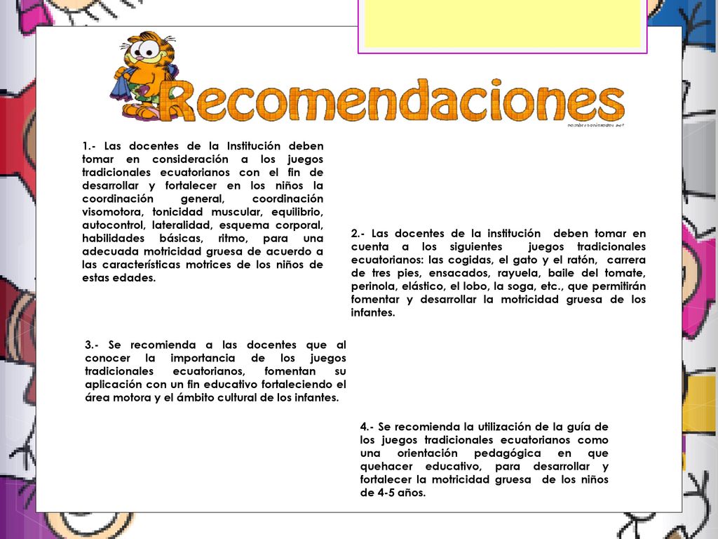 1.- Las docentes de la Institución deben tomar en consideración a los juegos tradicionales ecuatorianos con el fin de desarrollar y fortalecer en los niños la coordinación general, coordinación visomotora, tonicidad muscular, equilibrio, autocontrol, lateralidad, esquema corporal, habilidades básicas, ritmo, para una adecuada motricidad gruesa de acuerdo a las características motrices de los niños de estas edades.