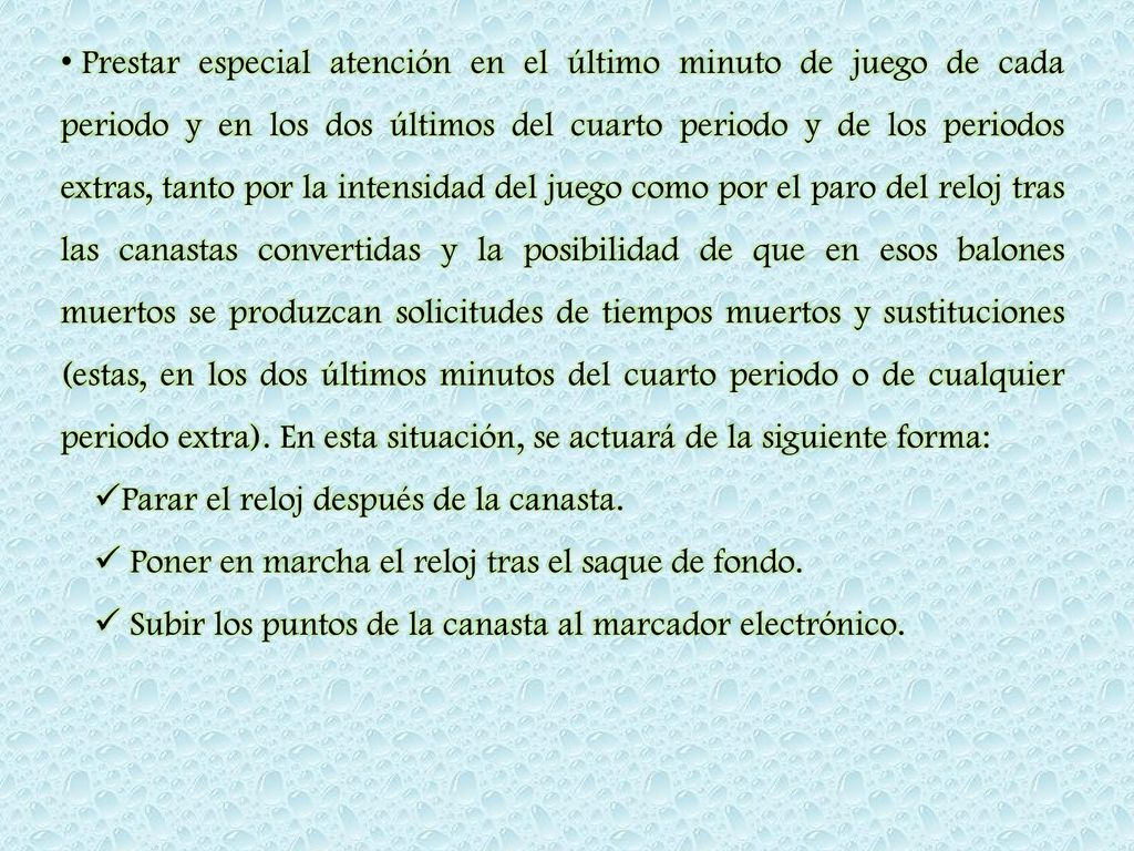 Prestar especial atención en el último minuto de juego de cada periodo y en los dos últimos del cuarto periodo y de los periodos extras, tanto por la intensidad del juego como por el paro del reloj tras las canastas convertidas y la posibilidad de que en esos balones muertos se produzcan solicitudes de tiempos muertos y sustituciones (estas, en los dos últimos minutos del cuarto periodo o de cualquier periodo extra). En esta situación, se actuará de la siguiente forma: