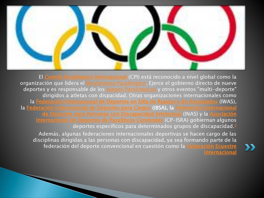 El Comité Paralímpico Internacional (CPI) está reconocido a nivel global como la organización que lidera el Movimiento Paralímpico. Ejerce el gobierno directo de nueve deportes y es responsable de los Juegos Paralímpicos y otros eventos multi-deporte dirigidos a atletas con dispacidad. Otras organizaciones internacionales como la Federación Internacional de Deportes en Silla de Ruedas y de Amputados (IWAS), la Federación Internacional de Deportes para Ciegos (IBSA), la Federación Internacional de Deportes para Personas con Discapacidad Intelectual (INAS) y la Asociación Internacional de Deportes de Paralíticos Cerebrales (CP-ISRA) gobiernan algunos deportes específicos para determinados grupos de discapacidad.3