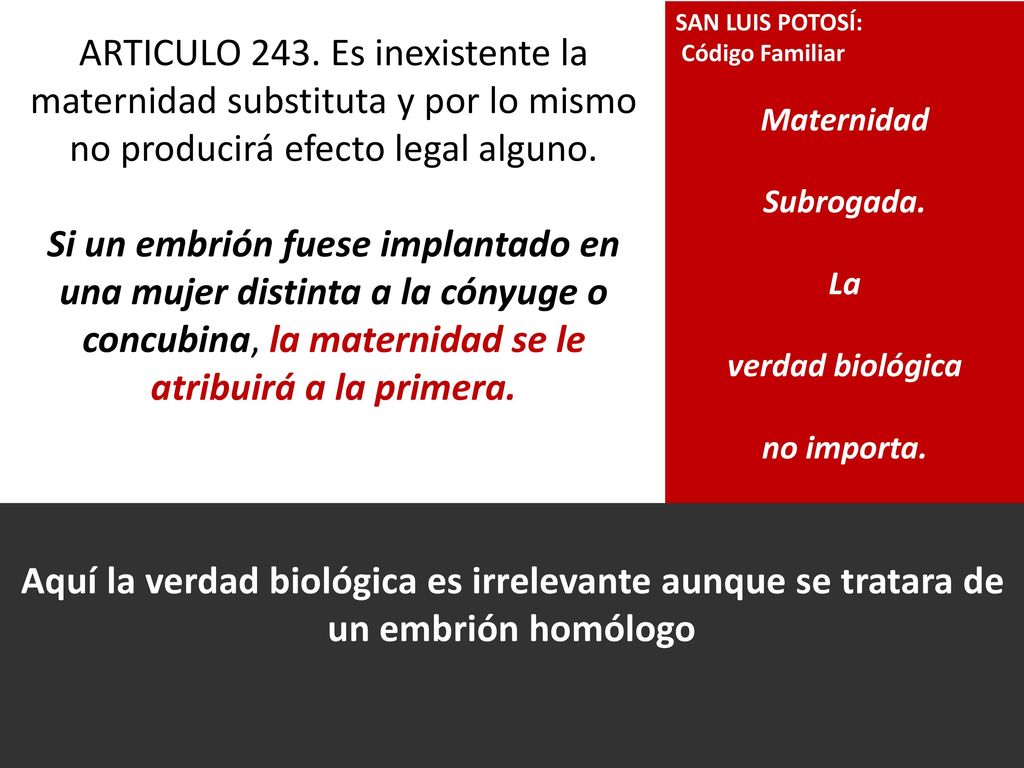 ARTICULO 243. Es inexistente la maternidad substituta y por lo mismo no producirá efecto legal alguno. Si un embrión fuese implantado en una mujer distinta a la cónyuge o concubina, la maternidad se le atribuirá a la primera.