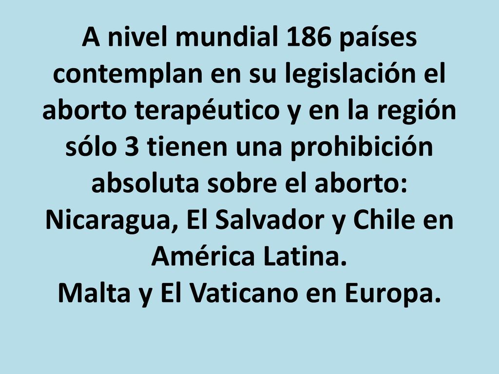 A nivel mundial 186 países contemplan en su legislación el aborto terapéutico y en la región sólo 3 tienen una prohibición absoluta sobre el aborto: Nicaragua, El Salvador y Chile en América Latina.