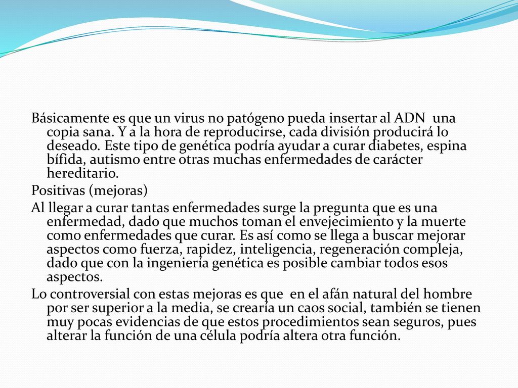 Básicamente es que un virus no patógeno pueda insertar al ADN una copia sana. Y a la hora de reproducirse, cada división producirá lo deseado. Este tipo de genética podría ayudar a curar diabetes, espina bífida, autismo entre otras muchas enfermedades de carácter hereditario.