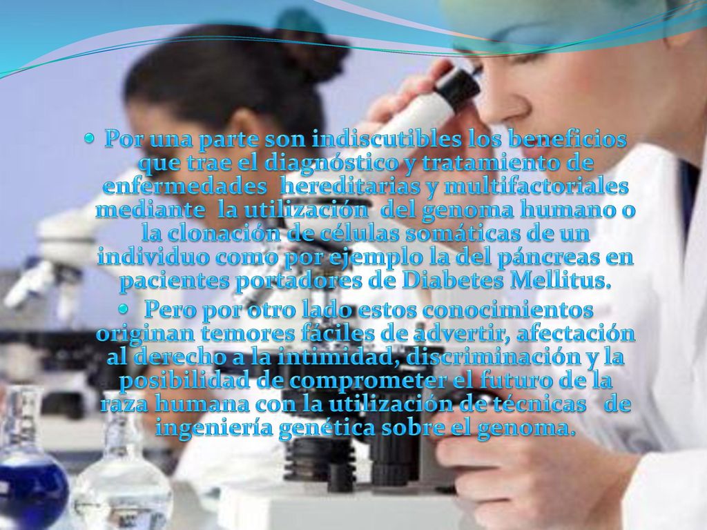 Por una parte son indiscutibles los beneficios que trae el diagnóstico y tratamiento de enfermedades hereditarias y multifactoriales mediante la utilización del genoma humano o la clonación de células somáticas de un individuo como por ejemplo la del páncreas en pacientes portadores de Diabetes Mellitus.