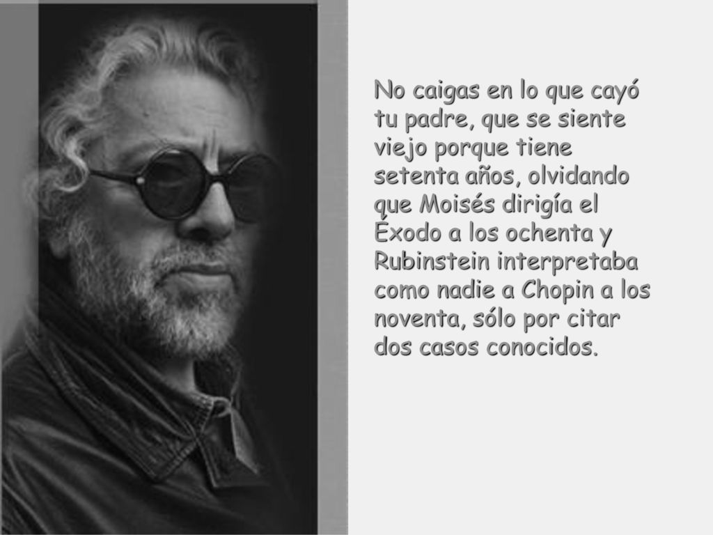 No caigas en lo que cayó tu padre, que se siente viejo porque tiene setenta años, olvidando que Moisés dirigía el Éxodo a los ochenta y Rubinstein interpretaba como nadie a Chopin a los noventa, sólo por citar dos casos conocidos.
