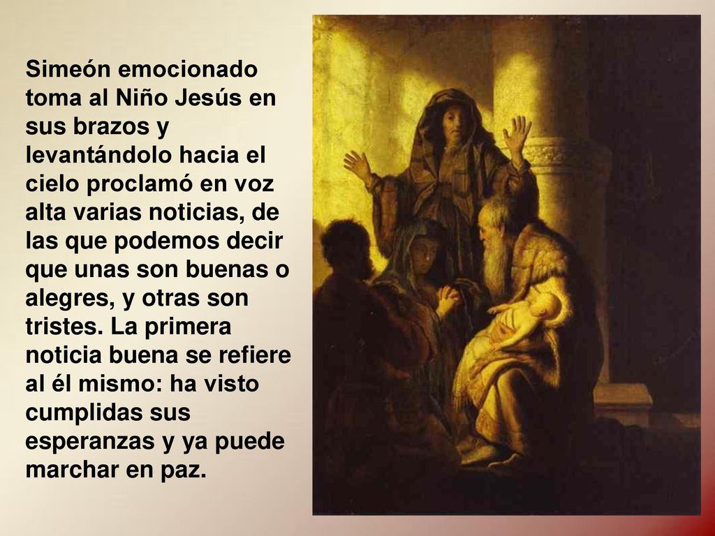 Simeón emocionado toma al Niño Jesús en sus brazos y levantándolo hacia el cielo proclamó en voz alta varias noticias, de las que podemos decir que unas son buenas o alegres, y otras son tristes.