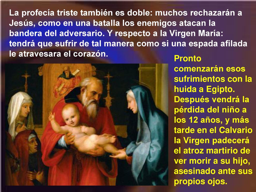 La profecía triste también es doble: muchos rechazarán a Jesús, como en una batalla los enemigos atacan la bandera del adversario. Y respecto a la Virgen María: tendrá que sufrir de tal manera como si una espada afilada le atravesara el corazón.