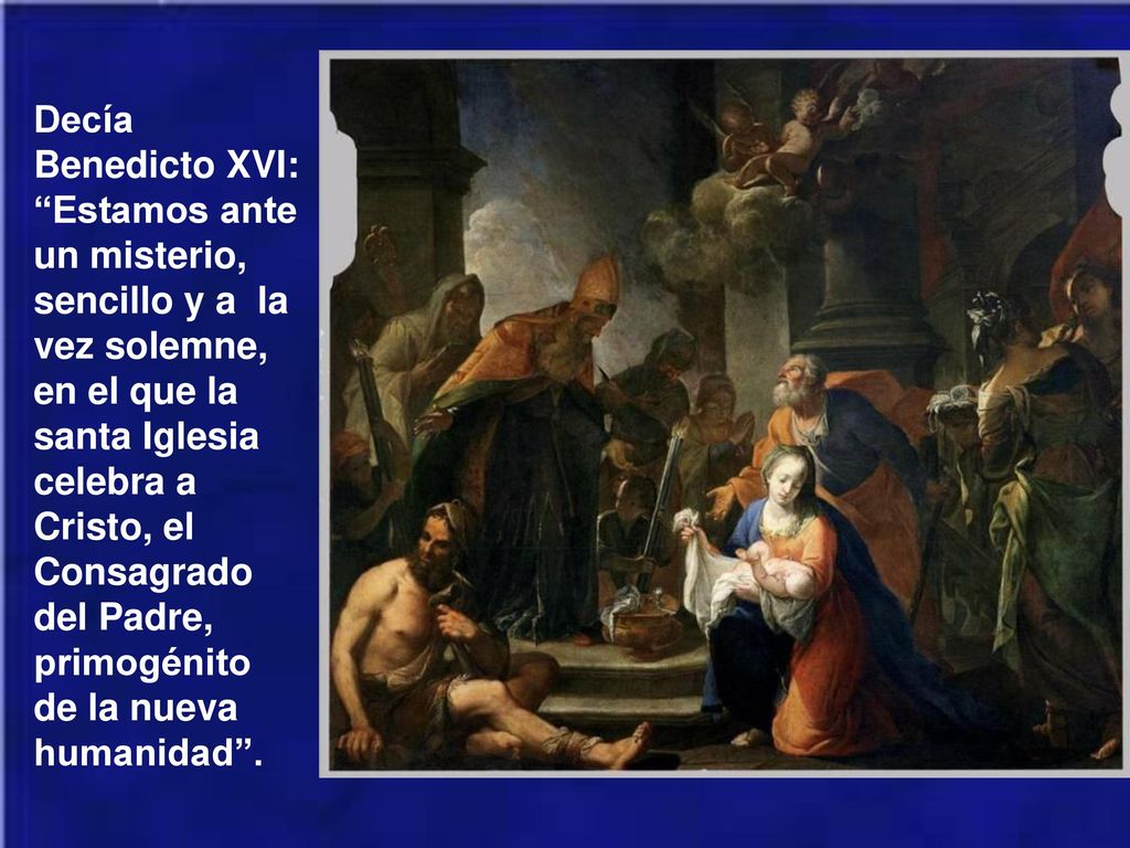 Decía Benedicto XVI: Estamos ante un misterio, sencillo y a la vez solemne, en el que la santa Iglesia celebra a Cristo, el Consagrado del Padre, primogénito de la nueva humanidad .