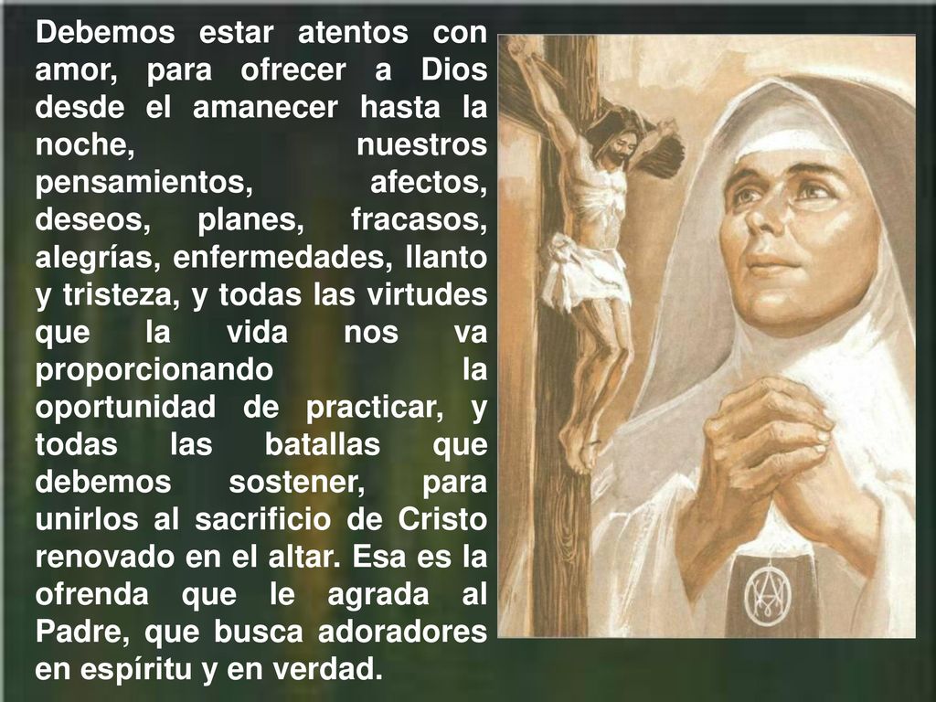 Debemos estar atentos con amor, para ofrecer a Dios desde el amanecer hasta la noche, nuestros pensamientos, afectos, deseos, planes, fracasos, alegrías, enfermedades, llanto y tristeza, y todas las virtudes que la vida nos va proporcionando la oportunidad de practicar, y todas las batallas que debemos sostener, para unirlos al sacrificio de Cristo renovado en el altar.