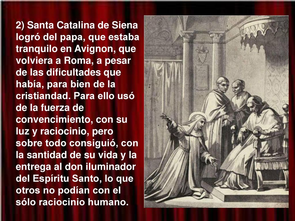 2) Santa Catalina de Siena logró del papa, que estaba tranquilo en Avignon, que volviera a Roma, a pesar de las dificultades que había, para bien de la cristiandad.