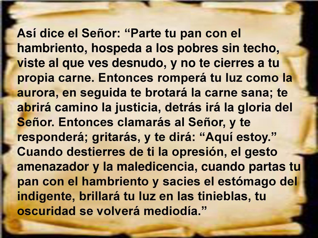 Así dice el Señor: Parte tu pan con el hambriento, hospeda a los pobres sin techo, viste al que ves desnudo, y no te cierres a tu propia carne.