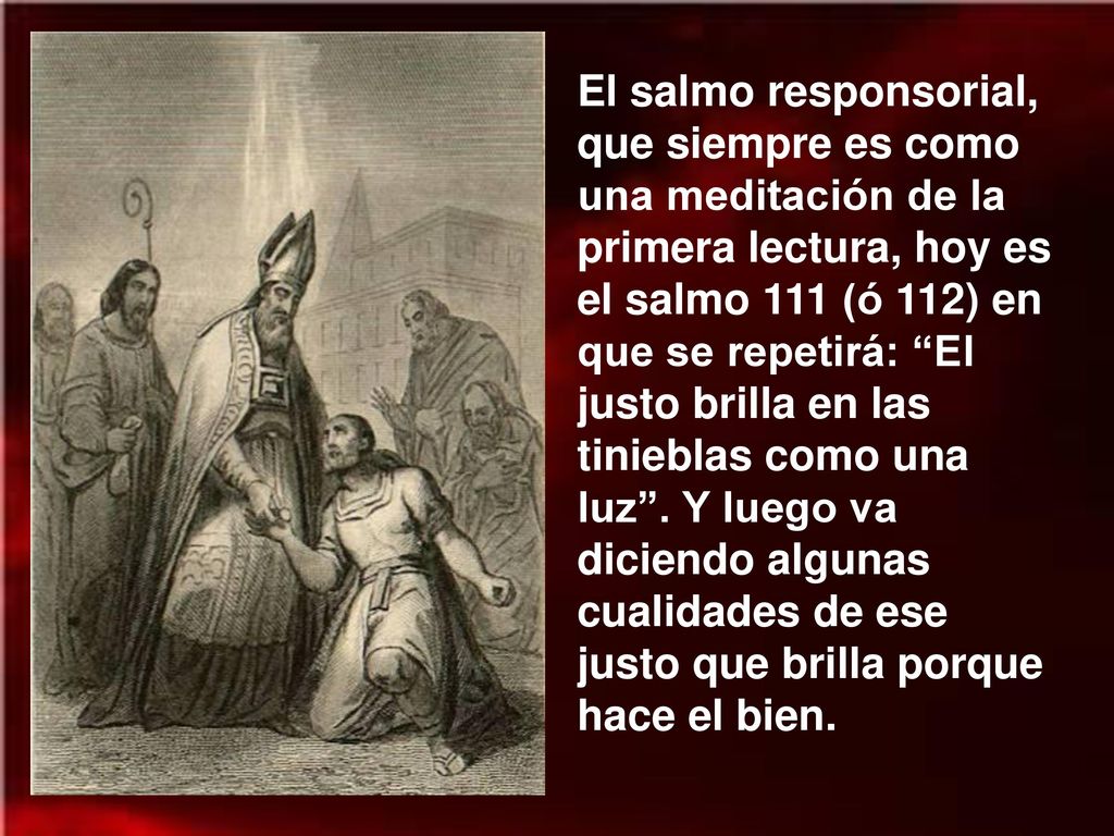 El salmo responsorial, que siempre es como una meditación de la primera lectura, hoy es el salmo 111 (ó 112) en que se repetirá: El justo brilla en las tinieblas como una luz .