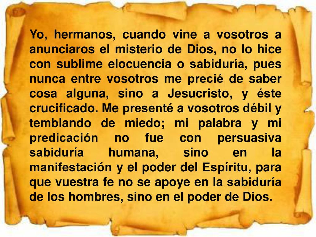 Yo, hermanos, cuando vine a vosotros a anunciaros el misterio de Dios, no lo hice con sublime elocuencia o sabiduría, pues nunca entre vosotros me precié de saber cosa alguna, sino a Jesucristo, y éste crucificado.