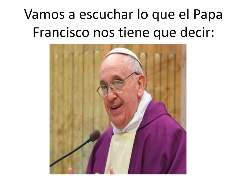 Vamos a escuchar lo que el Papa Francisco nos tiene que decir: