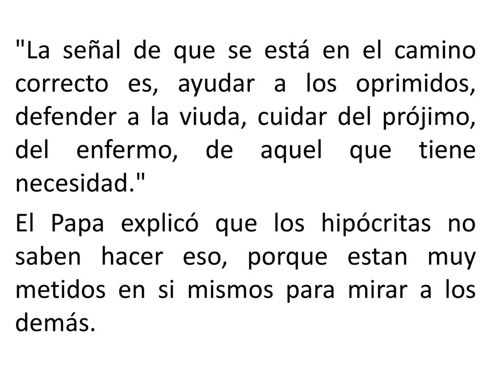 La señal de que se está en el camino correcto es, ayudar a los oprimidos, defender a la viuda, cuidar del prójimo, del enfermo, de aquel que tiene necesidad. El Papa explicó que los hipócritas no saben hacer eso, porque estan muy metidos en si mismos para mirar a los demás.