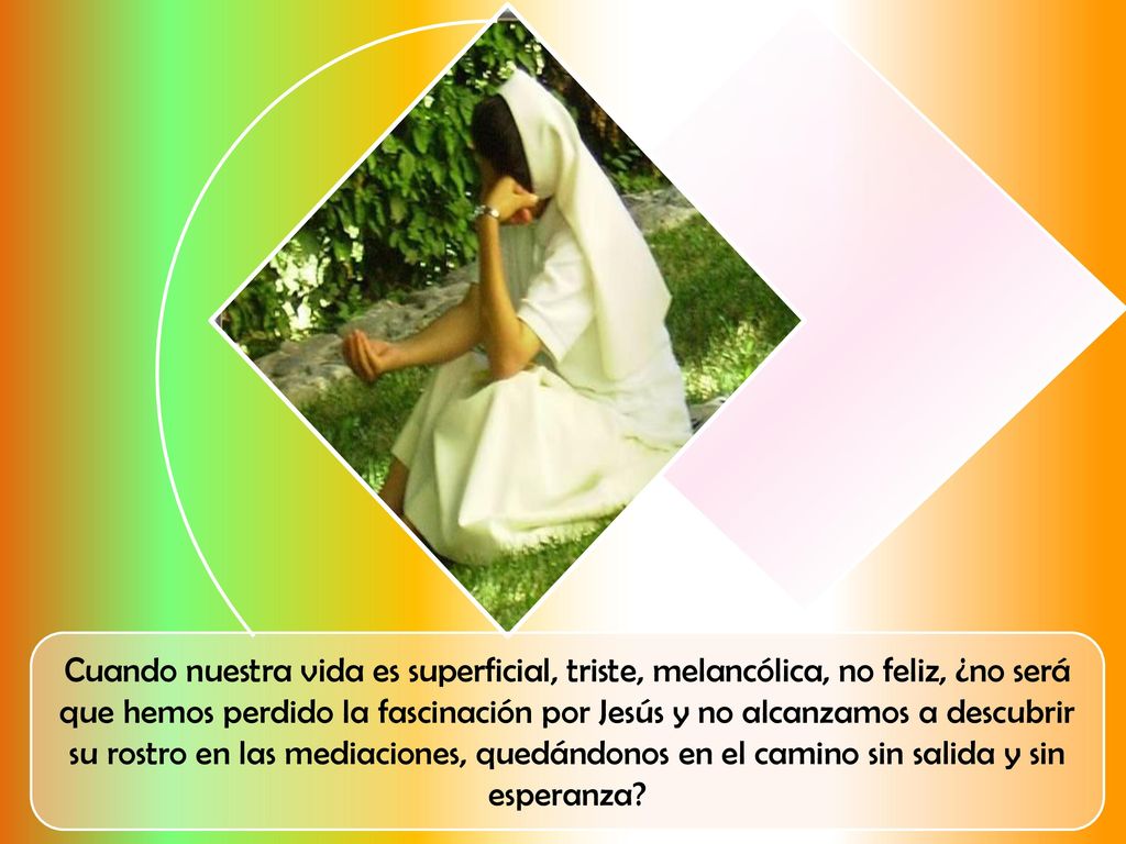 Cuando nuestra vida es superficial, triste, melancólica, no feliz, ¿no será que hemos perdido la fascinación por Jesús y no alcanzamos a descubrir su rostro en las mediaciones, quedándonos en el camino sin salida y sin esperanza