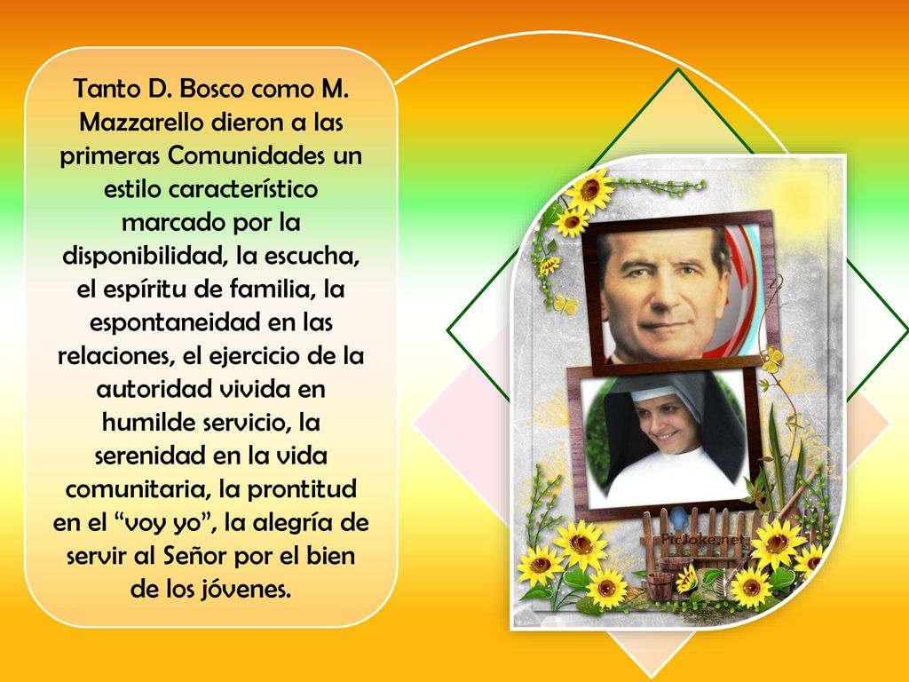 Tanto D. Bosco como M. Mazzarello dieron a las primeras Comunidades un estilo característico marcado por la disponibilidad, la escucha, el espíritu de familia, la espontaneidad en las relaciones, el ejercicio de la autoridad vivida en humilde servicio, la serenidad en la vida comunitaria, la prontitud en el voy yo , la alegría de servir al Señor por el bien de los jóvenes.