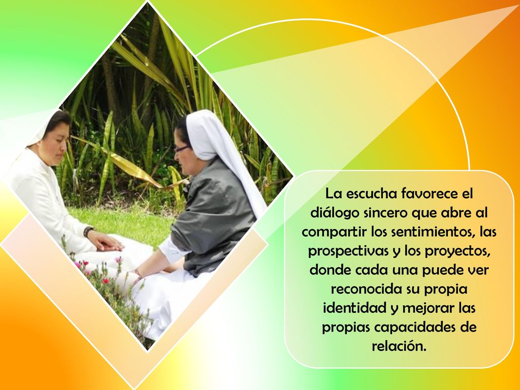 La escucha favorece el diálogo sincero que abre al compartir los sentimientos, las prospectivas y los proyectos, donde cada una puede ver reconocida su propia identidad y mejorar las propias capacidades de relación.