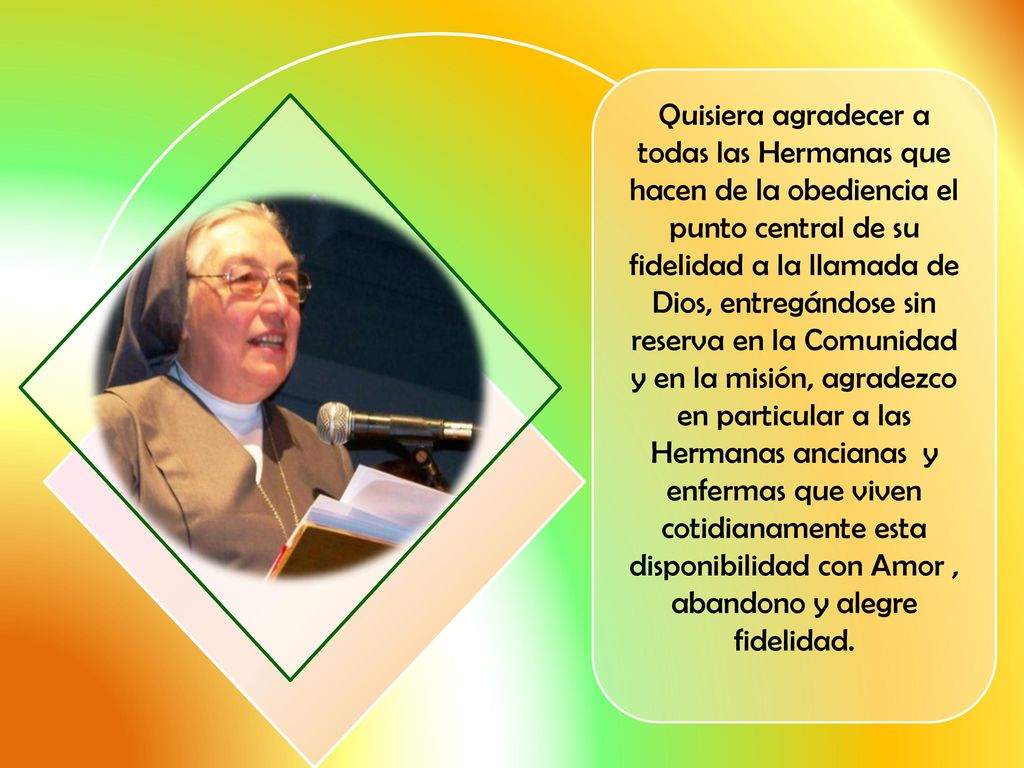 Quisiera agradecer a todas las Hermanas que hacen de la obediencia el punto central de su fidelidad a la llamada de Dios, entregándose sin reserva en la Comunidad y en la misión, agradezco en particular a las Hermanas ancianas y enfermas que viven cotidianamente esta disponibilidad con Amor , abandono y alegre fidelidad.