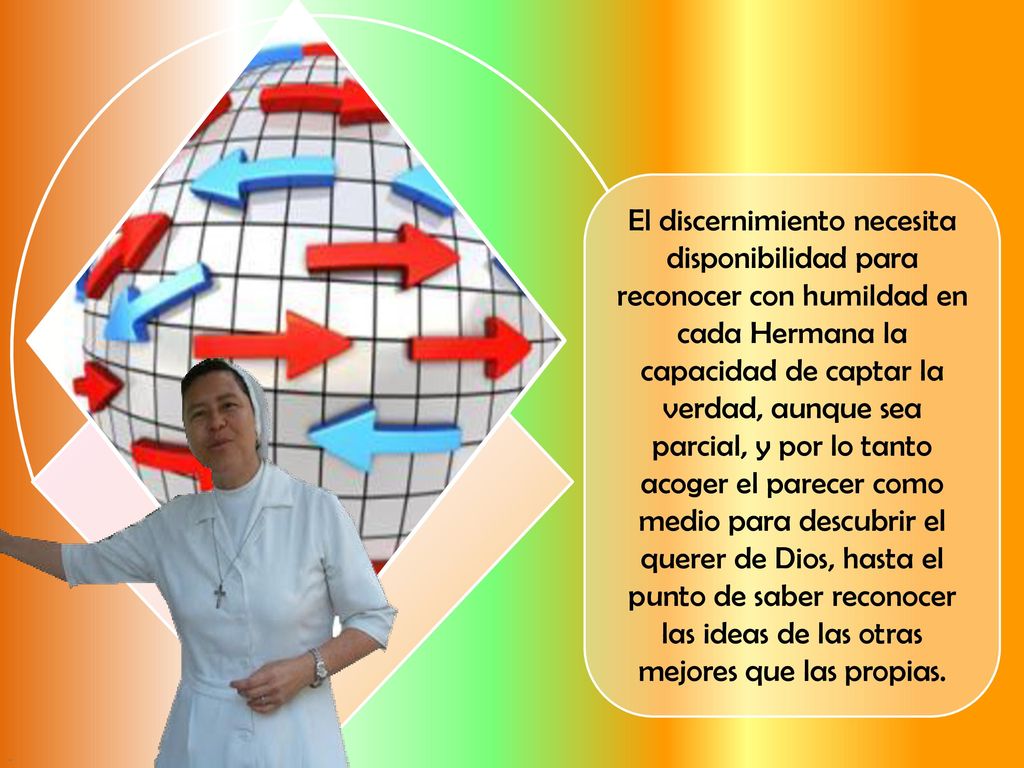 El discernimiento necesita disponibilidad para reconocer con humildad en cada Hermana la capacidad de captar la verdad, aunque sea parcial, y por lo tanto acoger el parecer como medio para descubrir el querer de Dios, hasta el punto de saber reconocer las ideas de las otras mejores que las propias.