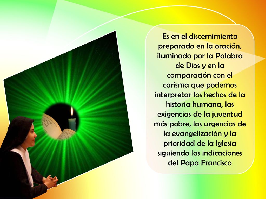 Es en el discernimiento preparado en la oración, iluminado por la Palabra de Dios y en la comparación con el carisma que podemos interpretar los hechos de la historia humana, las exigencias de la juventud más pobre, las urgencias de la evangelización y la prioridad de la Iglesia siguiendo las indicaciones del Papa Francisco