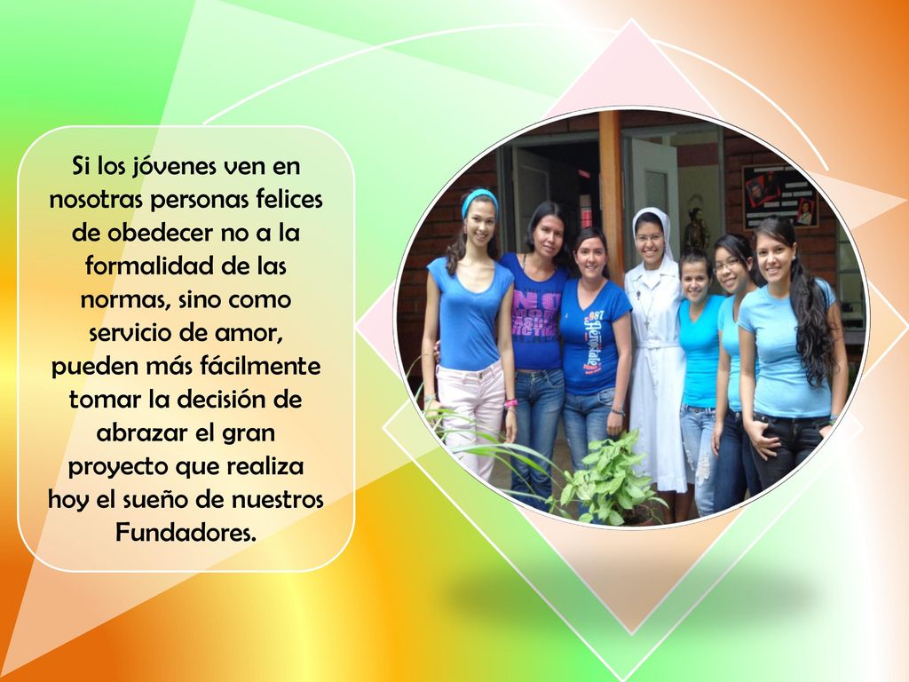 Si los jóvenes ven en nosotras personas felices de obedecer no a la formalidad de las normas, sino como servicio de amor, pueden más fácilmente tomar la decisión de abrazar el gran proyecto que realiza hoy el sueño de nuestros Fundadores.