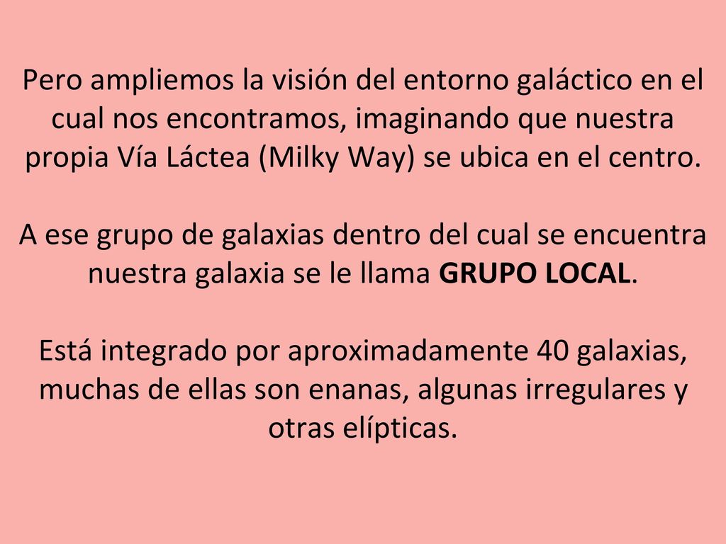 Pero ampliemos la visión del entorno galáctico en el cual nos encontramos, imaginando que nuestra propia Vía Láctea (Milky Way) se ubica en el centro. A ese grupo de galaxias dentro del cual se encuentra nuestra galaxia se le llama GRUPO LOCAL. Está integrado por aproximadamente 40 galaxias, muchas de ellas son enanas, algunas irregulares y otras elípticas.