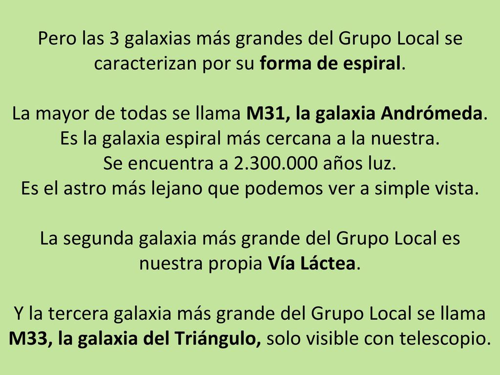 Pero las 3 galaxias más grandes del Grupo Local se caracterizan por su forma de espiral. La mayor de todas se llama M31, la galaxia Andrómeda. Es la galaxia espiral más cercana a la nuestra. Se encuentra a años luz. Es el astro más lejano que podemos ver a simple vista. La segunda galaxia más grande del Grupo Local es nuestra propia Vía Láctea. Y la tercera galaxia más grande del Grupo Local se llama M33, la galaxia del Triángulo, solo visible con telescopio.