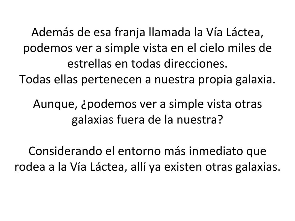 Además de esa franja llamada la Vía Láctea, podemos ver a simple vista en el cielo miles de estrellas en todas direcciones. Todas ellas pertenecen a nuestra propia galaxia. Aunque, ¿podemos ver a simple vista otras galaxias fuera de la nuestra Considerando el entorno más inmediato que rodea a la Vía Láctea, allí ya existen otras galaxias.