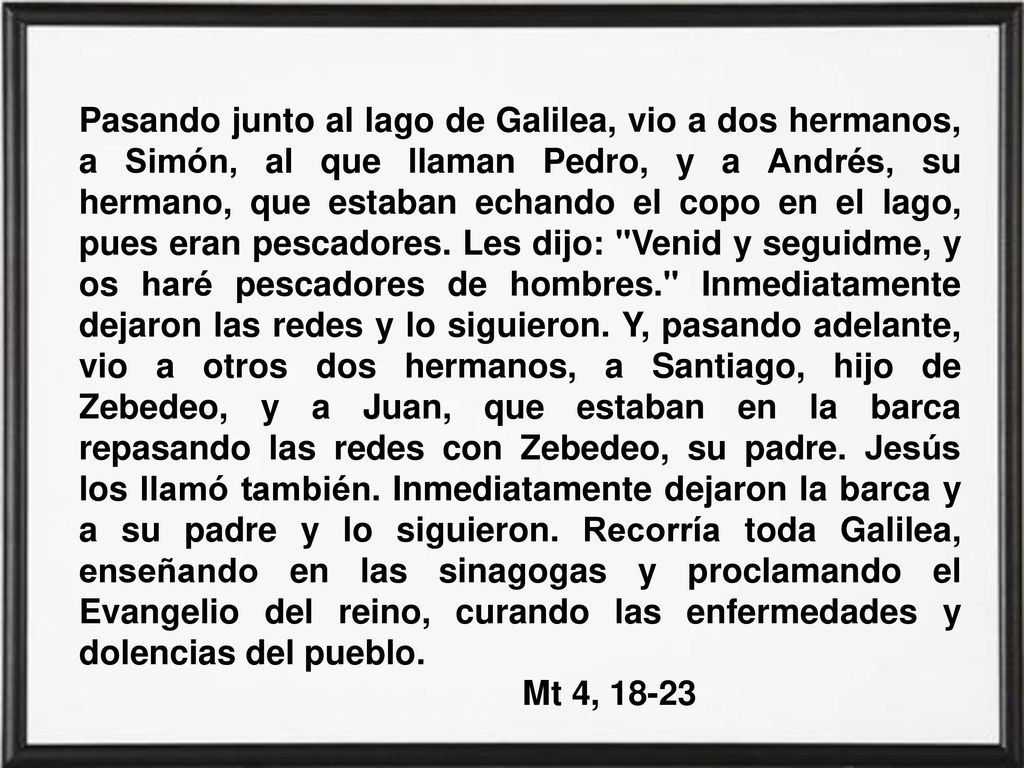 Pasando junto al lago de Galilea, vio a dos hermanos, a Simón, al que llaman Pedro, y a Andrés, su hermano, que estaban echando el copo en el lago, pues eran pescadores. Les dijo: Venid y seguidme, y os haré pescadores de hombres. Inmediatamente dejaron las redes y lo siguieron. Y, pasando adelante, vio a otros dos hermanos, a Santiago, hijo de Zebedeo, y a Juan, que estaban en la barca repasando las redes con Zebedeo, su padre. Jesús los llamó también. Inmediatamente dejaron la barca y a su padre y lo siguieron. Recorría toda Galilea, enseñando en las sinagogas y proclamando el Evangelio del reino, curando las enfermedades y dolencias del pueblo.