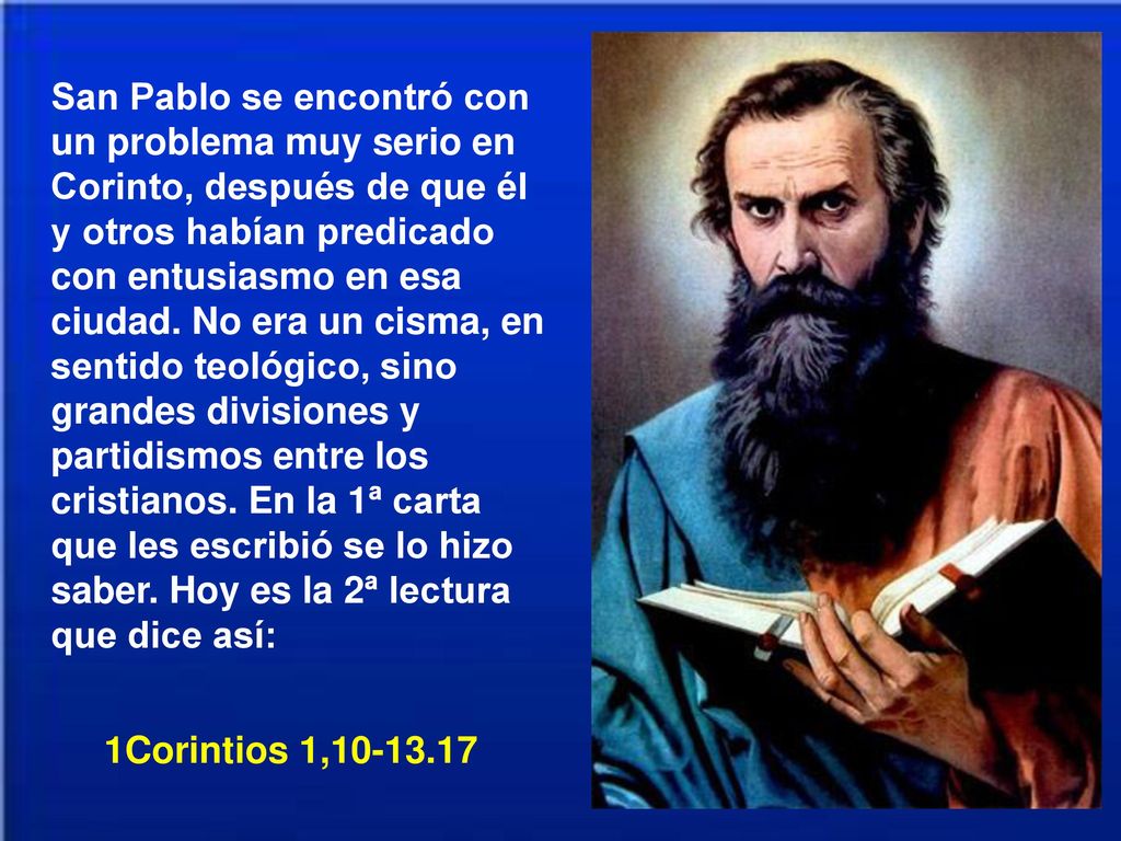 San Pablo se encontró con un problema muy serio en Corinto, después de que él y otros habían predicado con entusiasmo en esa ciudad. No era un cisma, en sentido teológico, sino grandes divisiones y partidismos entre los cristianos. En la 1ª carta que les escribió se lo hizo saber. Hoy es la 2ª lectura que dice así:
