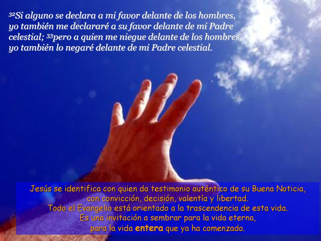 32Si alguno se declara a mi favor delante de los hombres, yo también me declararé a su favor delante de mi Padre celestial; 33pero a quien me niegue delante de los hombres, yo también lo negaré delante de mi Padre celestial.