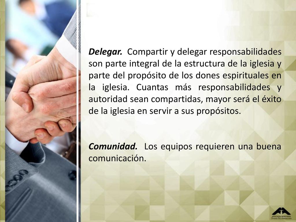 Delegar. Compartir y delegar responsabilidades son parte integral de la estructura de la iglesia y parte del propósito de los dones espirituales en la iglesia. Cuantas más responsabilidades y autoridad sean compartidas, mayor será el éxito de la iglesia en servir a sus propósitos.
