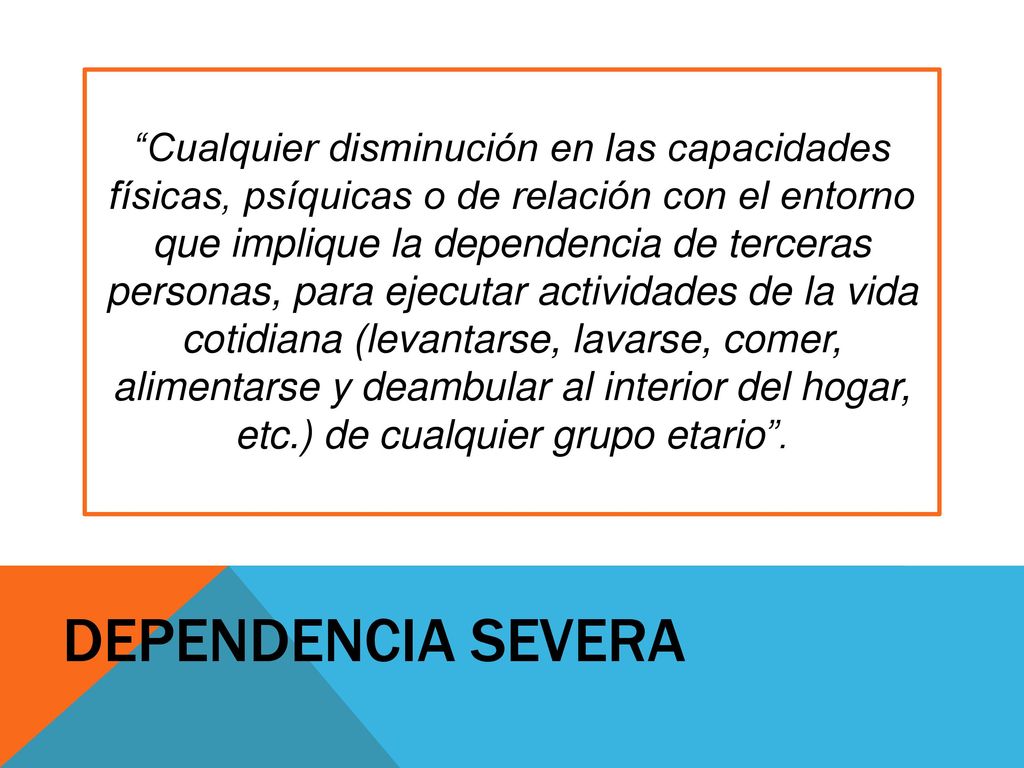 Cualquier disminución en las capacidades físicas, psíquicas o de relación con el entorno que implique la dependencia de terceras personas, para ejecutar actividades de la vida cotidiana (levantarse, lavarse, comer, alimentarse y deambular al interior del hogar, etc.) de cualquier grupo etario .