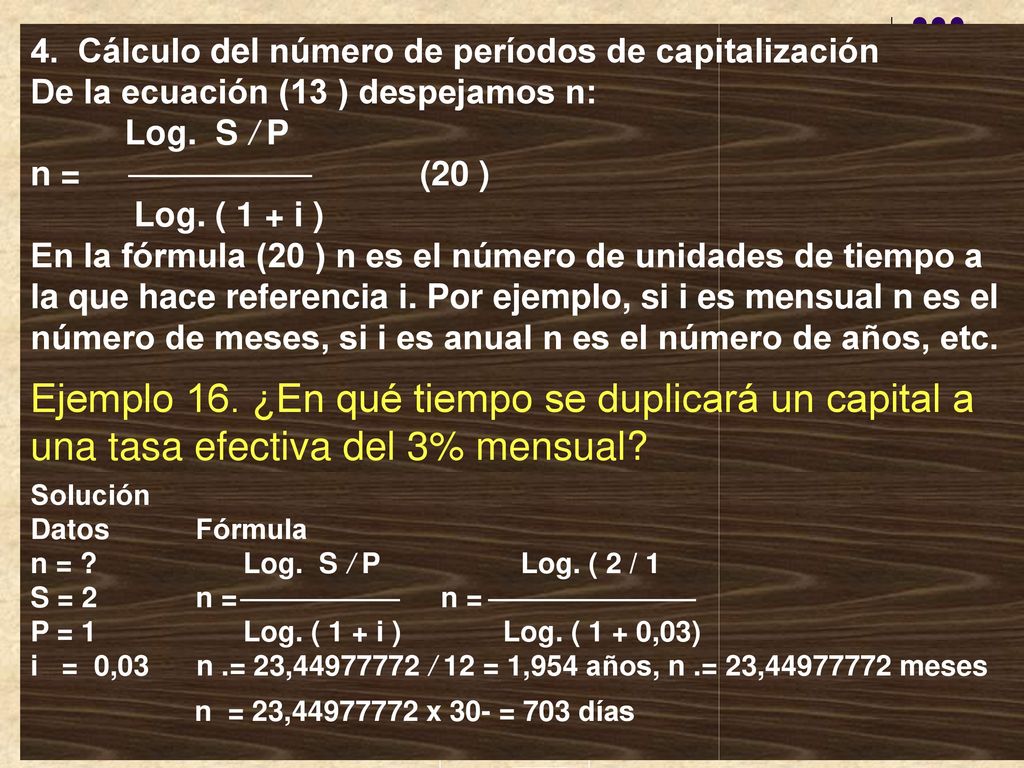 4. Cálculo del número de períodos de capitalización De la ecuación (13 ) despejamos n: Log. S / P n = (20 ) Log. ( 1 + i ) En la fórmula (20 ) n es el número de unidades de tiempo a la que hace referencia i. Por ejemplo, si i es mensual n es el número de meses, si i es anual n es el número de años, etc.