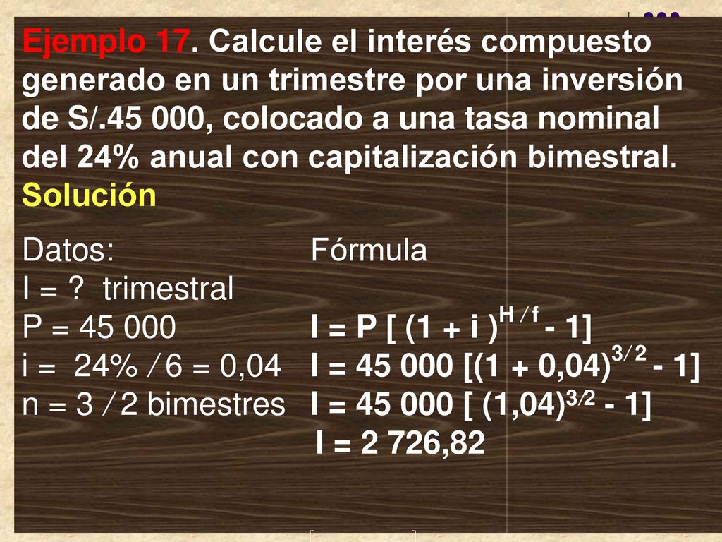 Ejemplo 17. Calcule el interés compuesto generado en un trimestre por una inversión de S/ , colocado a una tasa nominal del 24% anual con capitalización bimestral. Solución
