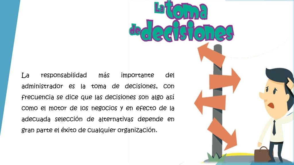 La responsabilidad más importante del administrador es la toma de decisiones, con frecuencia se dice que las decisiones son algo así como el motor de los negocios y en efecto de la adecuada selección de alternativas depende en gran parte el éxito de cualquier organización.
