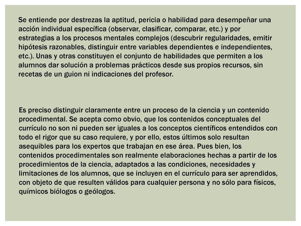 Se entiende por destrezas la aptitud, pericia o habilidad para desempeñar una acción individual específica (observar, clasificar, comparar, etc.) y por estrategias a los procesos mentales complejos (descubrir regularidades, emitir hipótesis razonables, distinguir entre variables dependientes e independientes, etc.). Unas y otras constituyen el conjunto de habilidades que permiten a los alumnos dar solución a problemas prácticos desde sus propios recursos, sin recetas de un guion ni indicaciones del profesor.