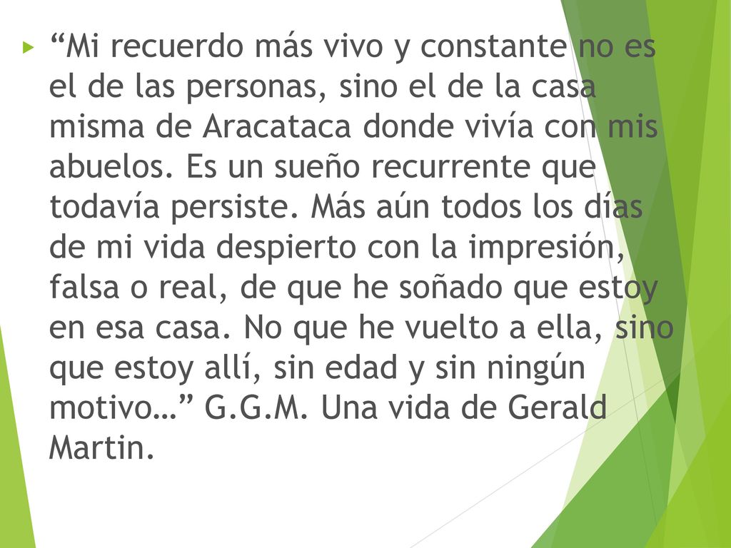 Mi recuerdo más vivo y constante no es el de las personas, sino el de la casa misma de Aracataca donde vivía con mis abuelos. Es un sueño recurrente que todavía persiste. Más aún todos los días de mi vida despierto con la impresión, falsa o real, de que he soñado que estoy en esa casa. No que he vuelto a ella, sino que estoy allí, sin edad y sin ningún motivo… G.G.M. Una vida de Gerald Martin.