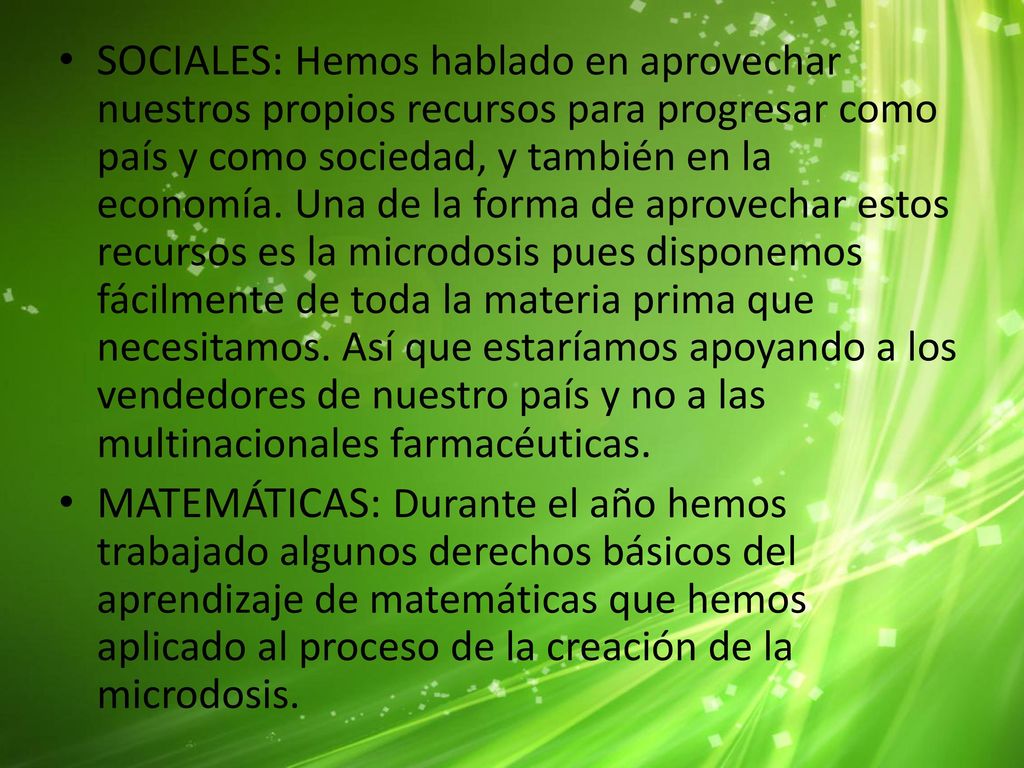 SOCIALES: Hemos hablado en aprovechar nuestros propios recursos para progresar como país y como sociedad, y también en la economía. Una de la forma de aprovechar estos recursos es la microdosis pues disponemos fácilmente de toda la materia prima que necesitamos. Así que estaríamos apoyando a los vendedores de nuestro país y no a las multinacionales farmacéuticas.