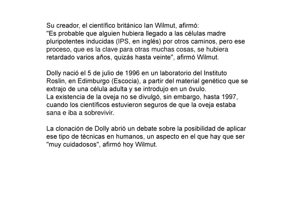 Su creador, el científico británico Ian Wilmut, afirmó: Es probable que alguien hubiera llegado a las células madre pluripotentes inducidas (IPS, en inglés) por otros caminos, pero ese proceso, que es la clave para otras muchas cosas, se hubiera retardado varios años, quizás hasta veinte , afirmó Wilmut. Dolly nació el 5 de julio de 1996 en un laboratorio del Instituto Roslin, en Edimburgo (Escocia), a partir del material genético que se extrajo de una célula adulta y se introdujo en un óvulo.