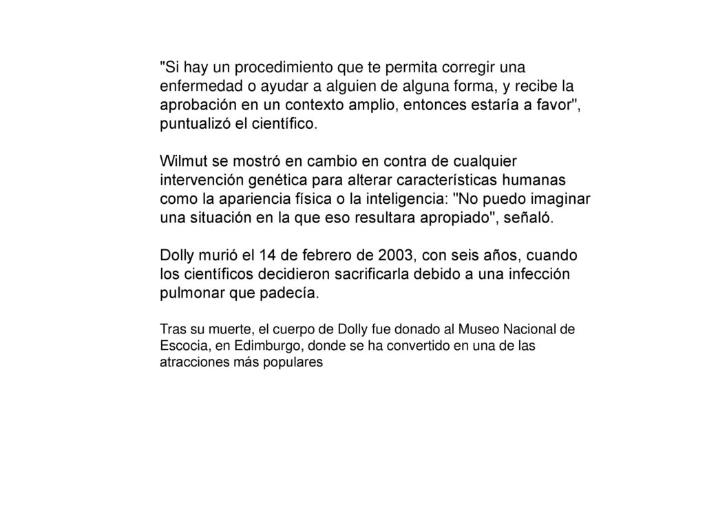 Si hay un procedimiento que te permita corregir una enfermedad o ayudar a alguien de alguna forma, y recibe la aprobación en un contexto amplio, entonces estaría a favor , puntualizó el científico. Wilmut se mostró en cambio en contra de cualquier intervención genética para alterar características humanas como la apariencia física o la inteligencia: No puedo imaginar una situación en la que eso resultara apropiado , señaló. Dolly murió el 14 de febrero de 2003, con seis años, cuando los científicos decidieron sacrificarla debido a una infección pulmonar que padecía.