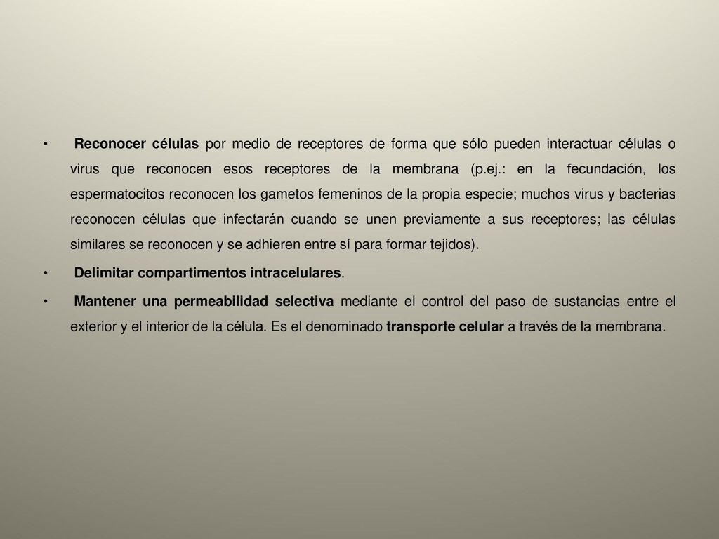 Reconocer células por medio de receptores de forma que sólo pueden interactuar células o virus que reconocen esos receptores de la membrana (p.ej.: en la fecundación, los espermatocitos reconocen los gametos femeninos de la propia especie; muchos virus y bacterias reconocen células que infectarán cuando se unen previamente a sus receptores; las células similares se reconocen y se adhieren entre sí para formar tejidos).