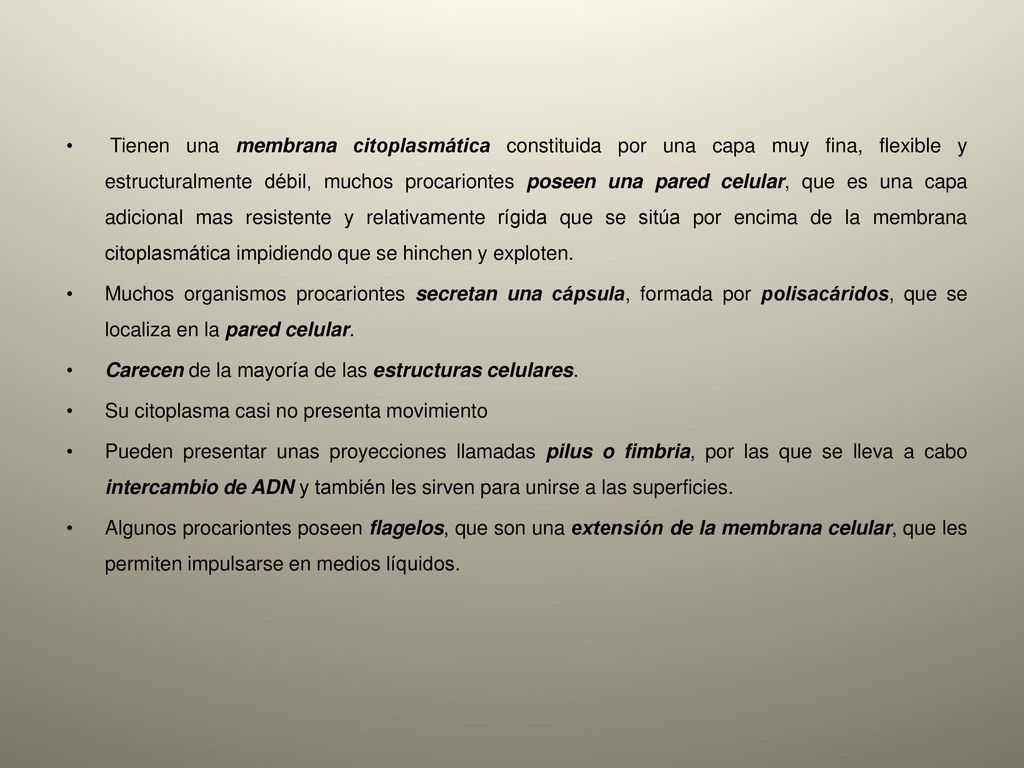 Tienen una membrana citoplasmática constituida por una capa muy fina, flexible y estructuralmente débil, muchos procariontes poseen una pared celular, que es una capa adicional mas resistente y relativamente rígida que se sitúa por encima de la membrana citoplasmática impidiendo que se hinchen y exploten.