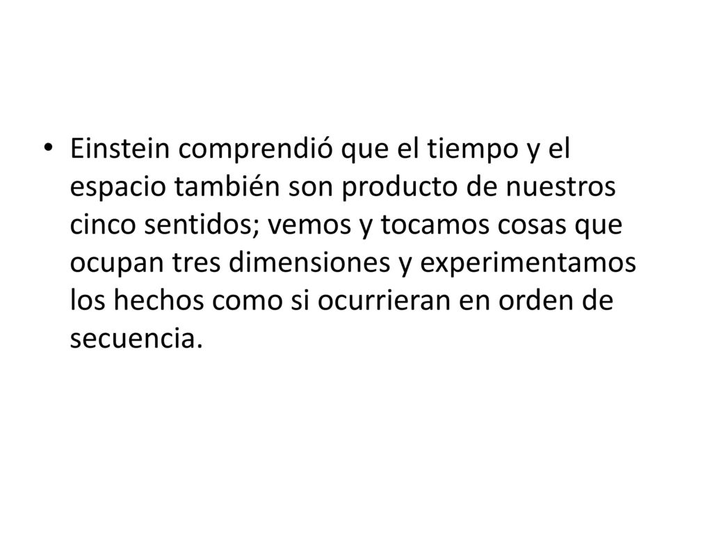 Einstein comprendió que el tiempo y el espacio también son producto de nuestros cinco sentidos; vemos y tocamos cosas que ocupan tres dimensiones y experimentamos los hechos como si ocurrieran en orden de secuencia.