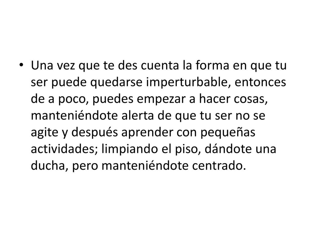 Una vez que te des cuenta la forma en que tu ser puede quedarse imperturbable, entonces de a poco, puedes empezar a hacer cosas, manteniéndote alerta de que tu ser no se agite y después aprender con pequeñas actividades; limpiando el piso, dándote una ducha, pero manteniéndote centrado.