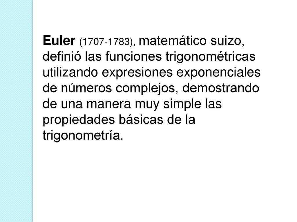 Euler ( ), matemático suizo, definió las funciones trigonométricas utilizando expresiones exponenciales de números complejos, demostrando de una manera muy simple las propiedades básicas de la trigonometría.