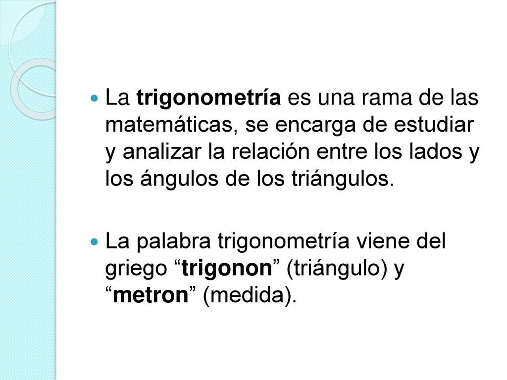 La trigonometría es una rama de las matemáticas, se encarga de estudiar y analizar la relación entre los lados y los ángulos de los triángulos.